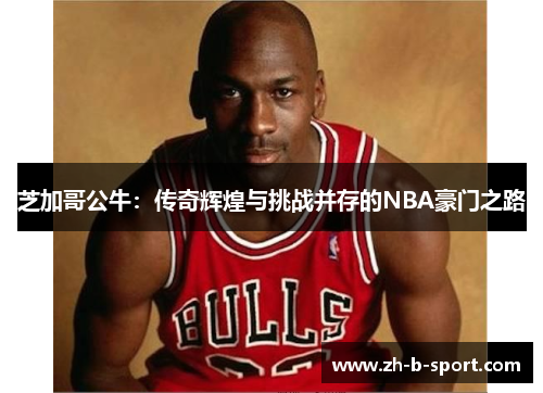芝加哥公牛:传奇辉煌与挑战并存的NBA豪门之路 芝加哥公牛:传奇辉煌与挑战并存的NBA豪门之路