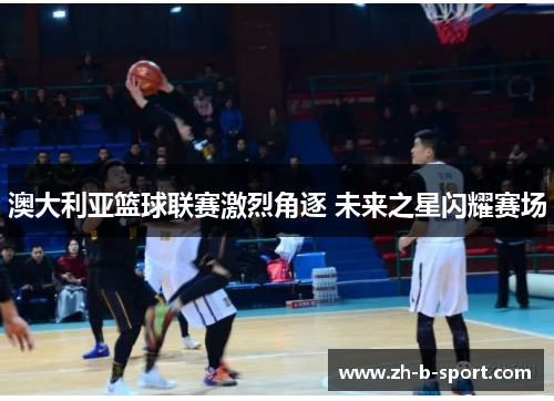 澳大利亚篮球联赛激烈角逐 未来之星闪耀赛场 澳大利亚篮球联赛激烈角逐 未来之星闪耀赛场