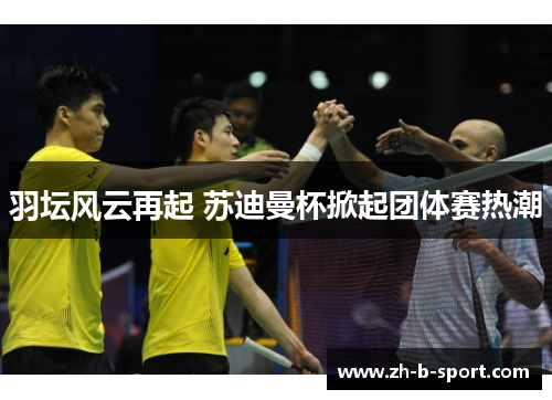 羽坛风云再起 苏迪曼杯掀起团体赛热潮 羽坛风云再起 苏迪曼杯掀起团体赛热潮