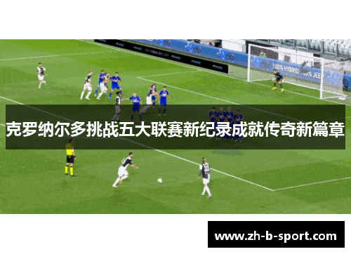 克罗纳尔多挑战五大联赛新纪录成就传奇新篇章 克罗纳尔多挑战五大联赛新纪录成就传奇新篇章