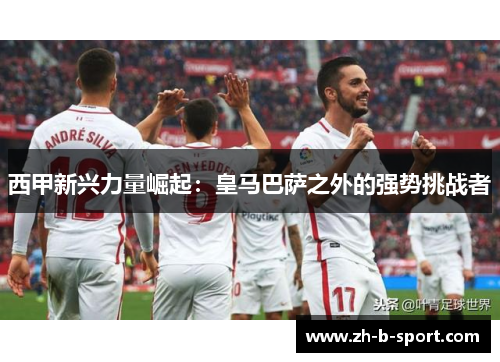 西甲新兴力量崛起：皇马巴萨之外的强势挑战者